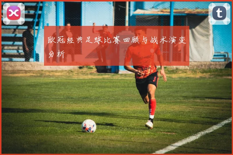欧冠经典足球比赛回顾与战术演变分析