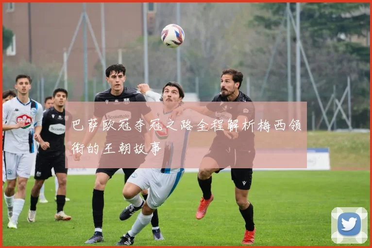 巴萨欧冠夺冠之路全程解析梅西领衔的王朝故事