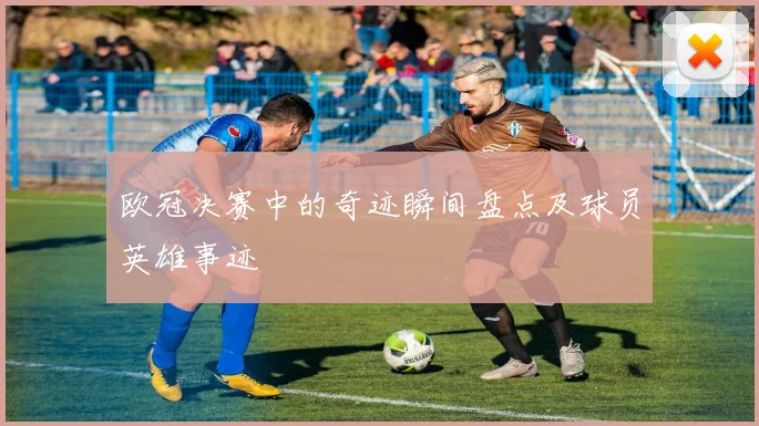 欧冠决赛中的奇迹瞬间盘点及球员英雄事迹