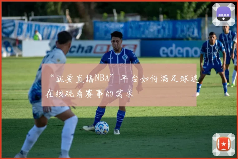 “就要直播NBA”平台如何满足球迷在线观看赛事的需求